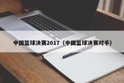 中国篮球决赛2017（中国篮球决赛对手）